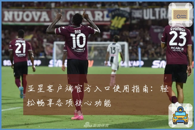 亚星客户端官方入口使用指南：轻松畅享各项核心功能