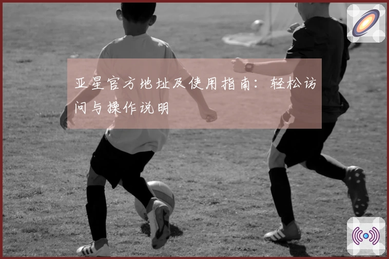 亚星官方地址及使用指南：轻松访问与操作说明