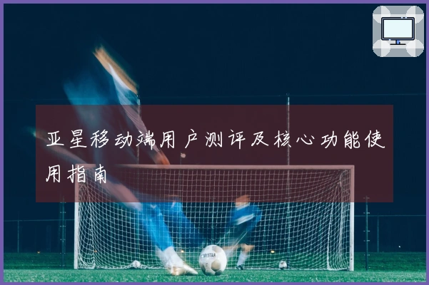 亚星移动端用户测评及核心功能使用指南