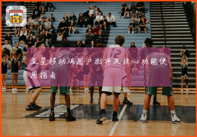 亚星移动端用户测评及核心功能使用指南