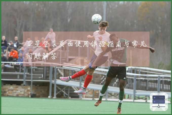 亚星登录页面使用体验指南与常见问题解答