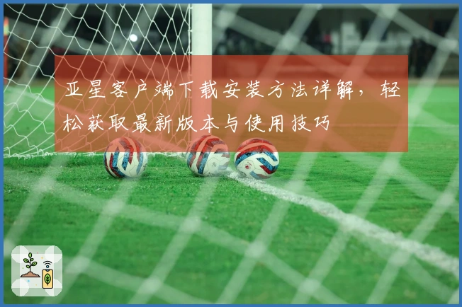 亚星客户端下载安装方法详解，轻松获取最新版本与使用技巧