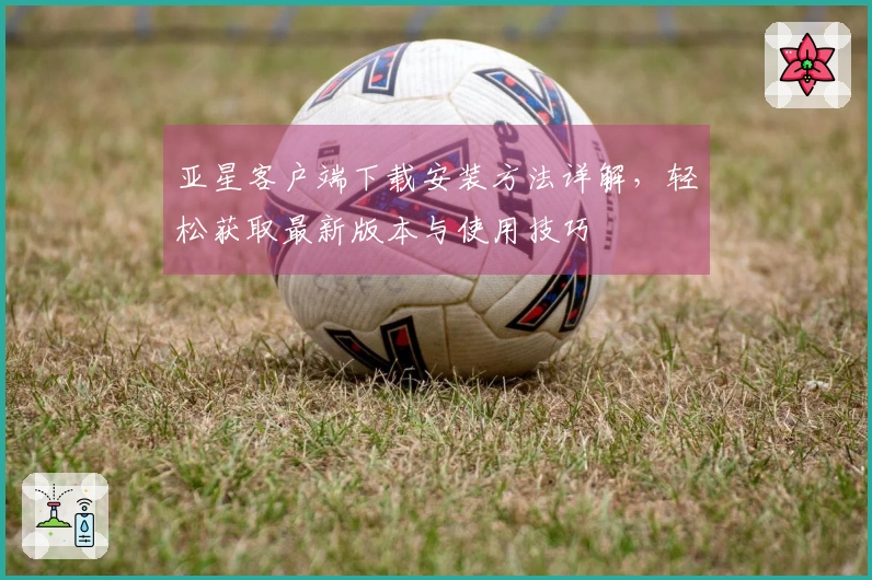 亚星客户端下载安装方法详解，轻松获取最新版本与使用技巧