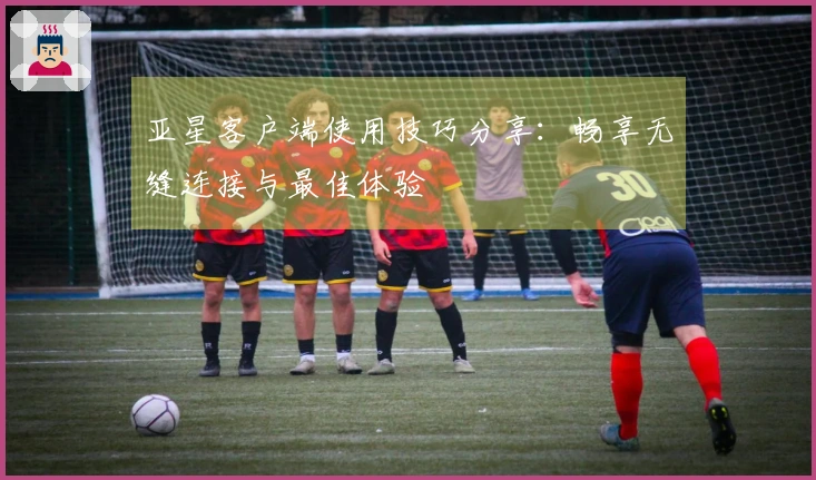 亚星客户端使用技巧分享：畅享无缝连接与最佳体验
