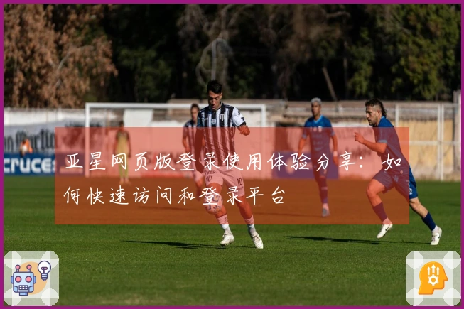 亚星网页版登录使用体验分享：如何快速访问和登录平台