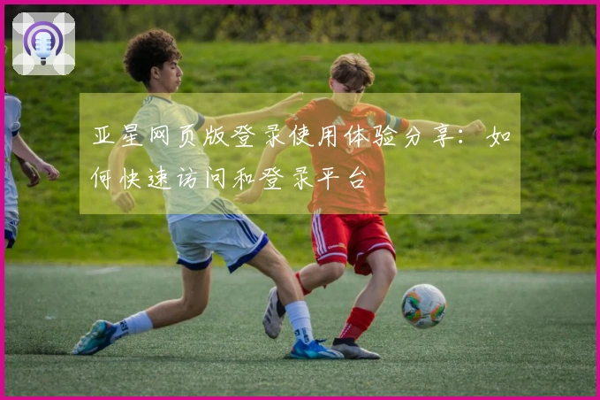 亚星网页版登录使用体验分享:如何快速访问和登录平台