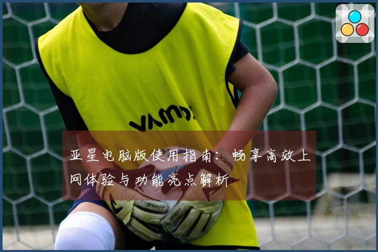 亚星电脑版使用指南：畅享高效上网体验与功能亮点解析