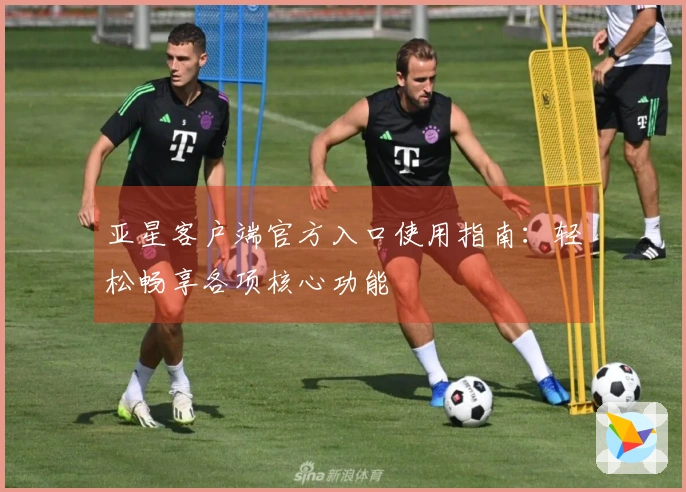 亚星客户端官方入口使用指南：轻松畅享各项核心功能