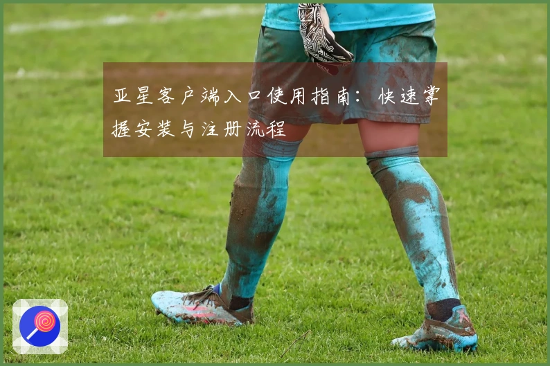 亚星客户端入口使用指南:快速掌握安装与注册流程