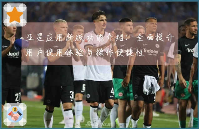 亚星应用新版功能介绍：全面提升用户使用体验与操作便捷性
